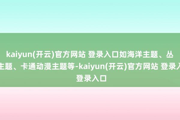 kaiyun(开云)官方网站 登录入口如海洋主题、丛林主题、卡通动漫主题等-kaiyun(开云)官方网站 登录入口