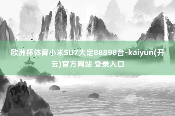 欧洲杯体育小米SU7大定88898台-kaiyun(开云)官方网站 登录入口