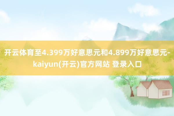 开云体育至4.399万好意思元和4.899万好意思元-kaiyun(开云)官方网站 登录入口