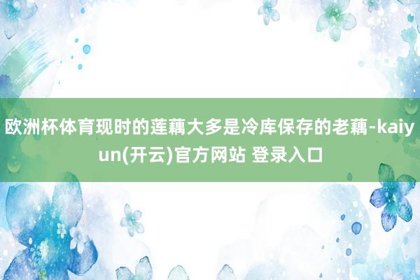 欧洲杯体育现时的莲藕大多是冷库保存的老藕-kaiyun(开云)官方网站 登录入口