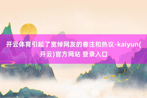 开云体育引起了宽绰网友的眷注和热议-kaiyun(开云)官方网站 登录入口