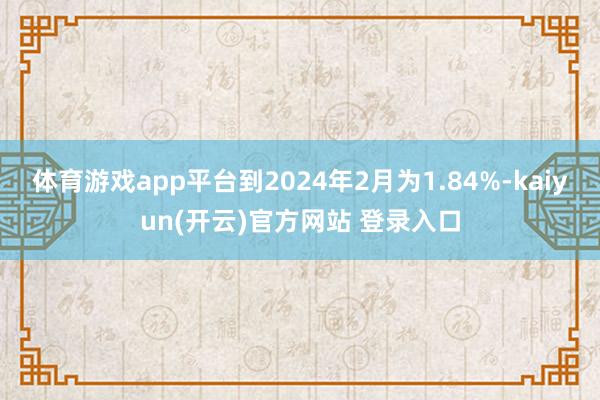 体育游戏app平台到2024年2月为1.84%-kaiyun(开云)官方网站 登录入口