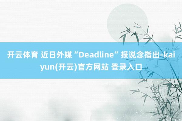 开云体育 近日外媒“Deadline”报说念指出-kaiyun(开云)官方网站 登录入口