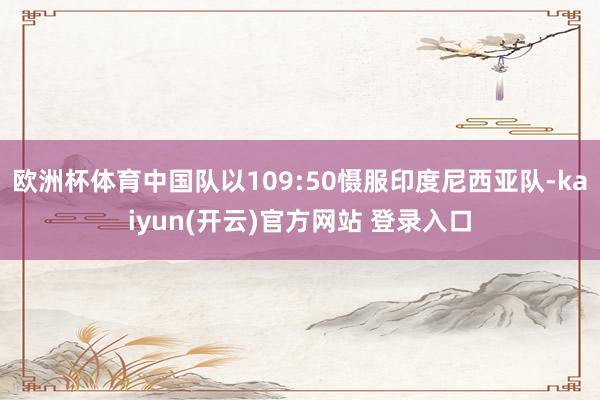 欧洲杯体育中国队以109:50慑服印度尼西亚队-kaiyun(开云)官方网站 登录入口