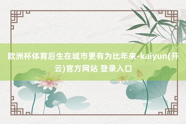 欧洲杯体育后生在城市更有为比年来-kaiyun(开云)官方网站 登录入口