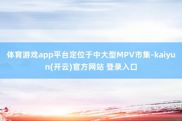 体育游戏app平台定位于中大型MPV市集-kaiyun(开云)官方网站 登录入口