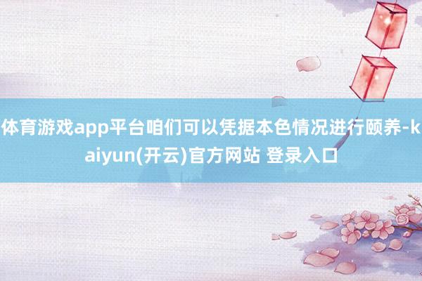 体育游戏app平台咱们可以凭据本色情况进行颐养-kaiyun(开云)官方网站 登录入口