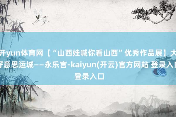 开yun体育网【“山西娃喊你看山西”优秀作品展】大好意思运城——永乐宫-kaiyun(开云)官方网站 登录入口