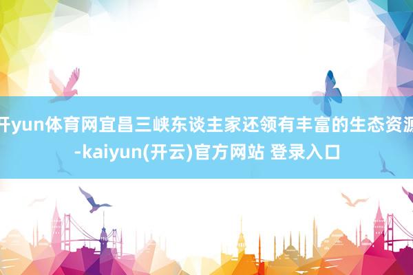 开yun体育网宜昌三峡东谈主家还领有丰富的生态资源-kaiyun(开云)官方网站 登录入口