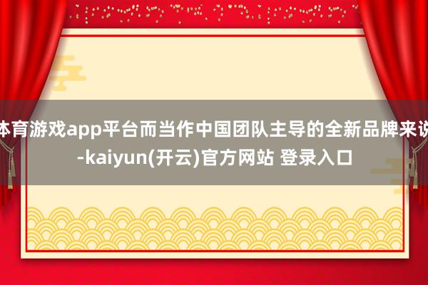 体育游戏app平台而当作中国团队主导的全新品牌来说-kaiyun(开云)官方网站 登录入口