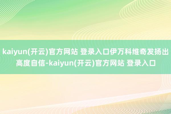 kaiyun(开云)官方网站 登录入口伊万科维奇发扬出高度自信-kaiyun(开云)官方网站 登录入口