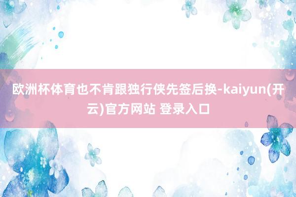 欧洲杯体育也不肯跟独行侠先签后换-kaiyun(开云)官方网站 登录入口