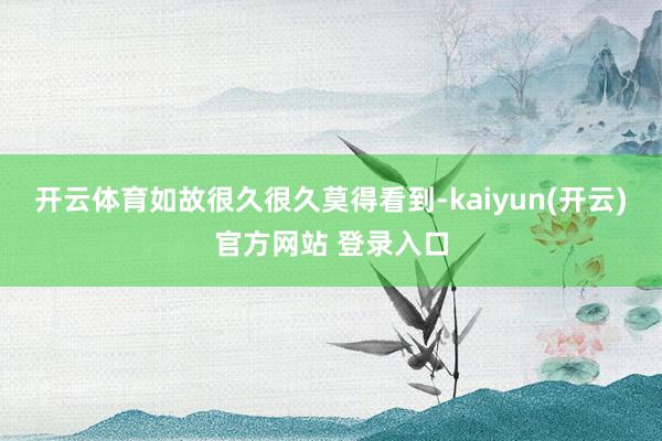 开云体育如故很久很久莫得看到-kaiyun(开云)官方网站 登录入口