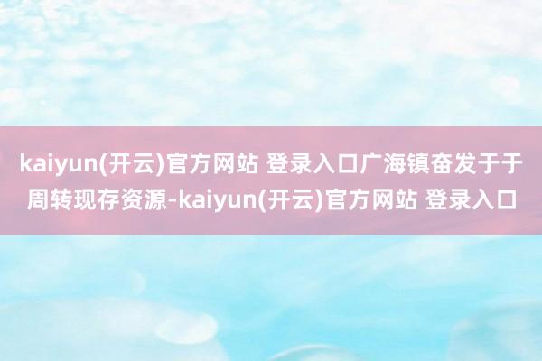 kaiyun(开云)官方网站 登录入口广海镇奋发于于周转现存资源-kaiyun(开云)官方网站 登录入口