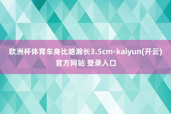 欧洲杯体育车身比皓瀚长3.5cm-kaiyun(开云)官方网站 登录入口