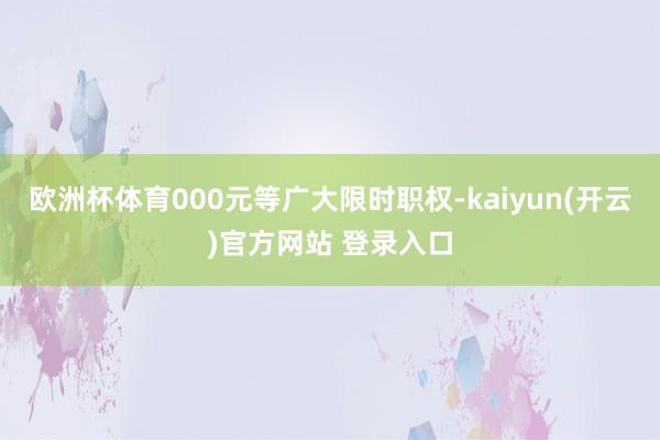 欧洲杯体育000元等广大限时职权-kaiyun(开云)官方网站 登录入口