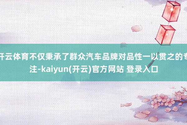 开云体育不仅秉承了群众汽车品牌对品性一以贯之的专注-kaiyun(开云)官方网站 登录入口