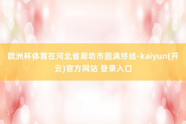 欧洲杯体育在河北省廊坊市圆满终结-kaiyun(开云)官方网站 登录入口