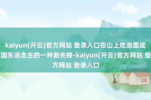 kaiyun(开云)官方网站 登录入口在山上吃泡面成为了韩国东说念主的一种新先锋-kaiyun(开云)官方网站 登录入口