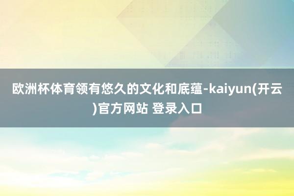 欧洲杯体育领有悠久的文化和底蕴-kaiyun(开云)官方网站 登录入口