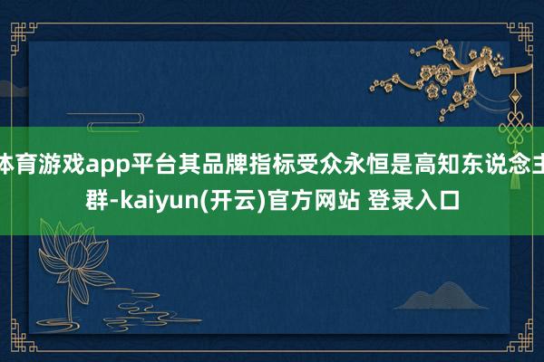 体育游戏app平台其品牌指标受众永恒是高知东说念主群-kaiyun(开云)官方网站 登录入口