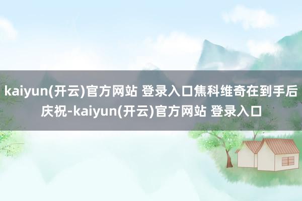 kaiyun(开云)官方网站 登录入口焦科维奇在到手后庆祝-kaiyun(开云)官方网站 登录入口