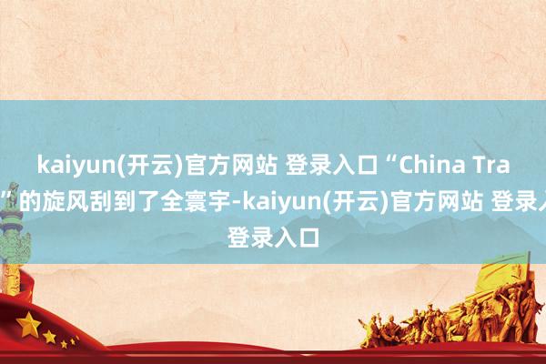 kaiyun(开云)官方网站 登录入口“China Travel”的旋风刮到了全寰宇-kaiyun(开云)官方网站 登录入口