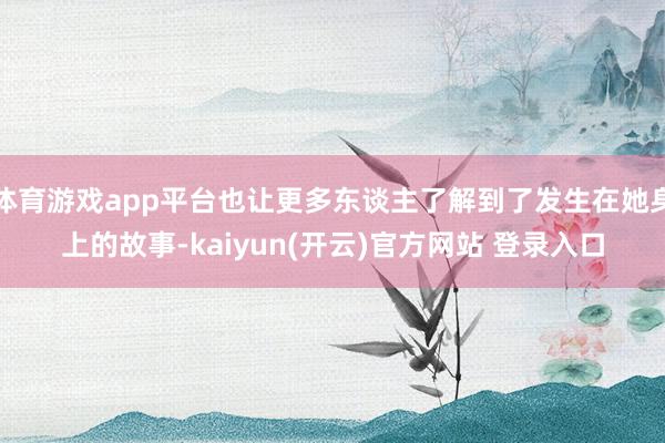 体育游戏app平台也让更多东谈主了解到了发生在她身上的故事-kaiyun(开云)官方网站 登录入口