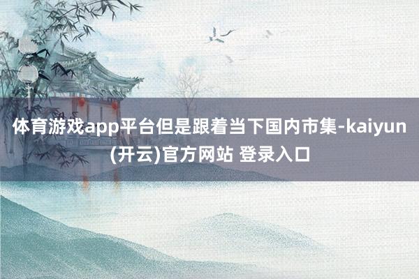 体育游戏app平台但是跟着当下国内市集-kaiyun(开云)官方网站 登录入口