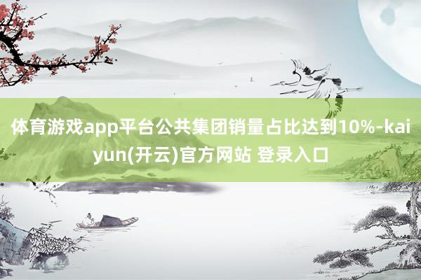 体育游戏app平台公共集团销量占比达到10%-kaiyun(开云)官方网站 登录入口