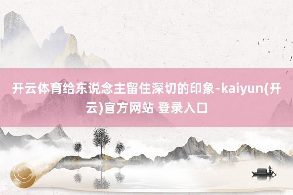 开云体育给东说念主留住深切的印象-kaiyun(开云)官方网站 登录入口