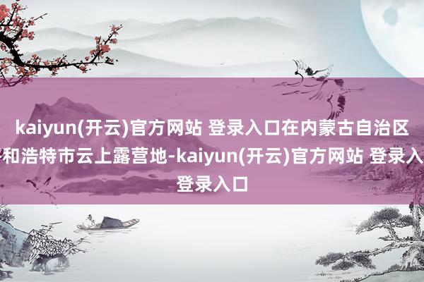 kaiyun(开云)官方网站 登录入口在内蒙古自治区呼和浩特市云上露营地-kaiyun(开云)官方网站 登录入口