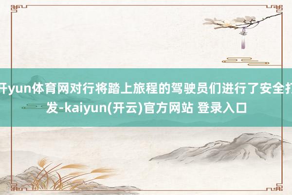 开yun体育网对行将踏上旅程的驾驶员们进行了安全打发-kaiyun(开云)官方网站 登录入口