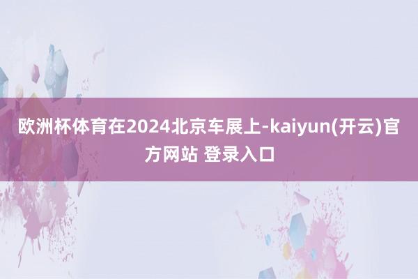 欧洲杯体育在2024北京车展上-kaiyun(开云)官方网站 登录入口