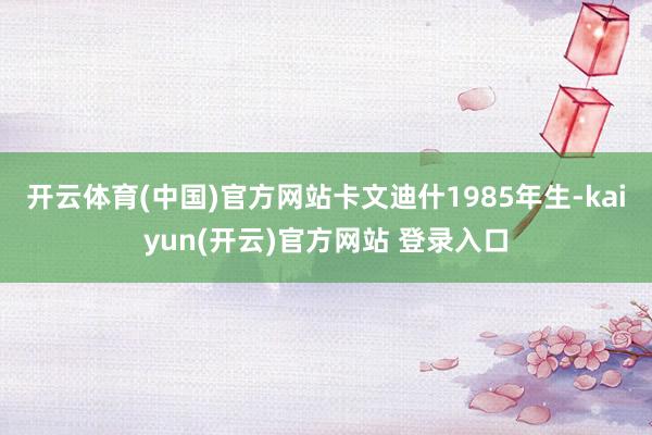 开云体育(中国)官方网站卡文迪什1985年生-kaiyun(开云)官方网站 登录入口