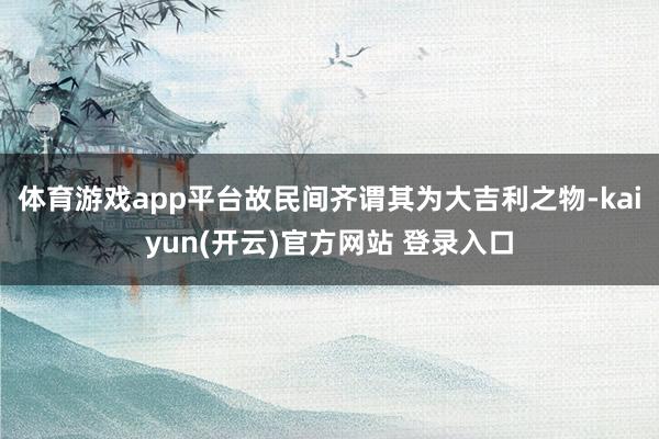 体育游戏app平台故民间齐谓其为大吉利之物-kaiyun(开云)官方网站 登录入口