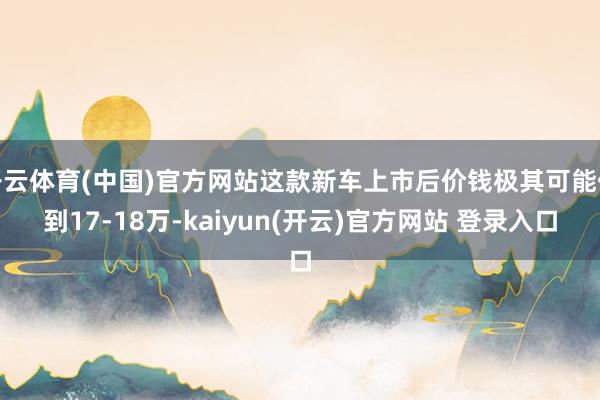 开云体育(中国)官方网站这款新车上市后价钱极其可能低到17-18万-kaiyun(开云)官方网站 登录入口