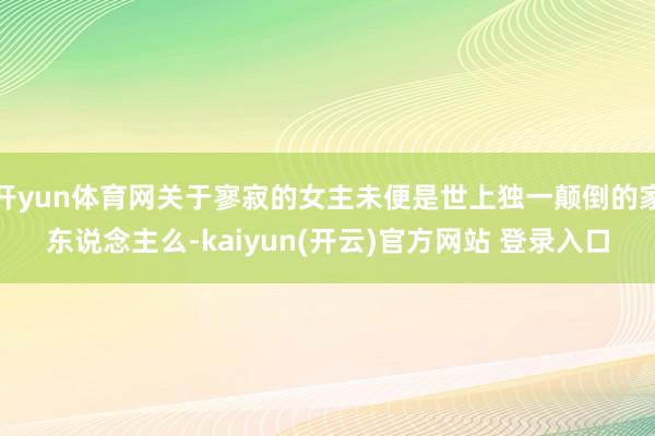 开yun体育网关于寥寂的女主未便是世上独一颠倒的家东说念主么-kaiyun(开云)官方网站 登录入口