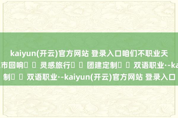 kaiyun(开云)官方网站 登录入口咱们不职业天主*〰️入山企划〰️城市回响〰️灵感旅行〰️团建定制〰️双语职业·-kaiyun(开云)官方网站 登录入口