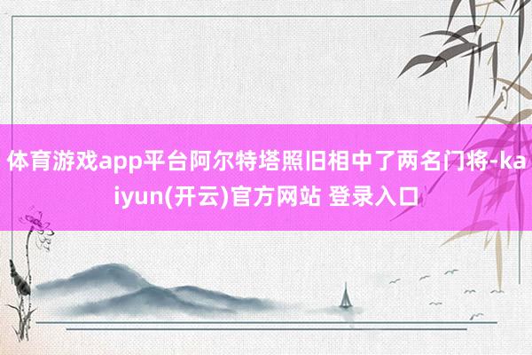 体育游戏app平台阿尔特塔照旧相中了两名门将-kaiyun(开云)官方网站 登录入口