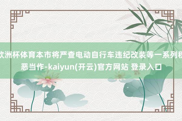 欧洲杯体育本市将严查电动自行车违纪改装等一系列积恶当作-kaiyun(开云)官方网站 登录入口