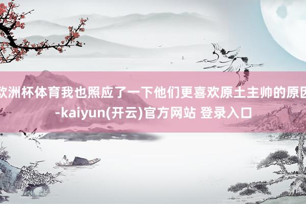 欧洲杯体育我也照应了一下他们更喜欢原土主帅的原因-kaiyun(开云)官方网站 登录入口