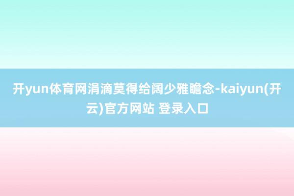 开yun体育网涓滴莫得给阔少雅瞻念-kaiyun(开云)官方网站 登录入口