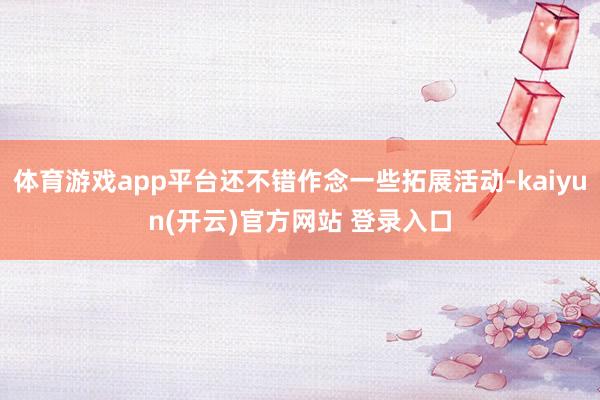 体育游戏app平台还不错作念一些拓展活动-kaiyun(开云)官方网站 登录入口