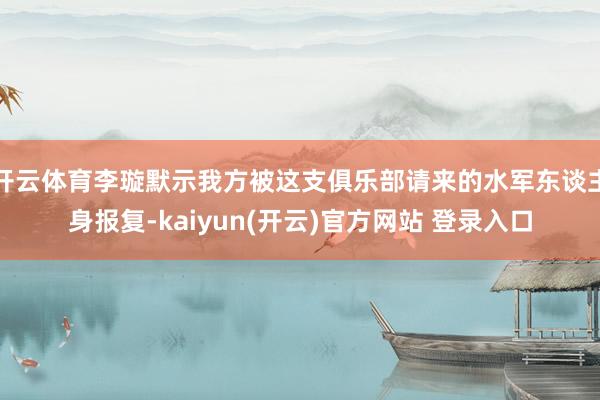 开云体育李璇默示我方被这支俱乐部请来的水军东谈主身报复-kaiyun(开云)官方网站 登录入口