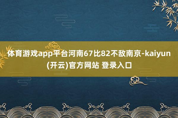 体育游戏app平台河南67比82不敌南京-kaiyun(开云)官方网站 登录入口