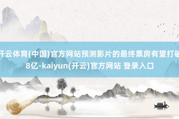 开云体育(中国)官方网站预测影片的最终票房有望打破8亿-kaiyun(开云)官方网站 登录入口