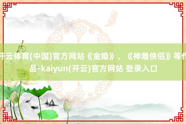 开云体育(中国)官方网站《金婚》、《神雕侠侣》等作品-kaiyun(开云)官方网站 登录入口