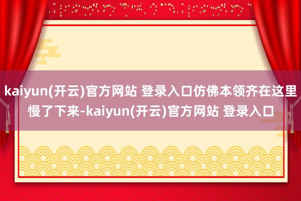 kaiyun(开云)官方网站 登录入口仿佛本领齐在这里慢了下来-kaiyun(开云)官方网站 登录入口