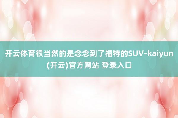 开云体育很当然的是念念到了福特的SUV-kaiyun(开云)官方网站 登录入口